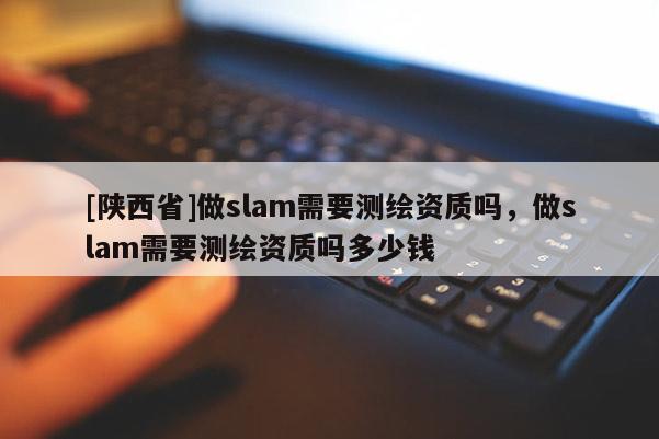 [陕西省]做slam需要测绘资质吗，做slam需要测绘资质吗多少钱