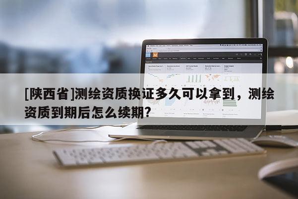 [陕西省]测绘资质换证多久可以拿到，测绘资质到期后怎么续期?
