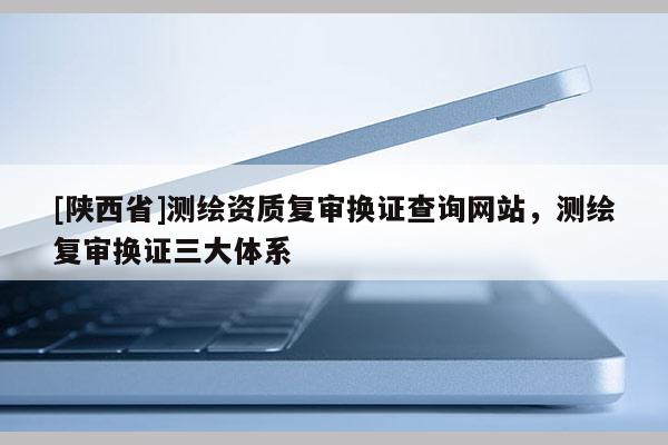[陕西省]测绘资质复审换证查询网站，测绘复审换证三大体系