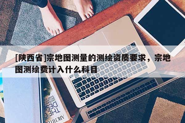 [陕西省]宗地图测量的测绘资质要求，宗地图测绘费计入什么科目