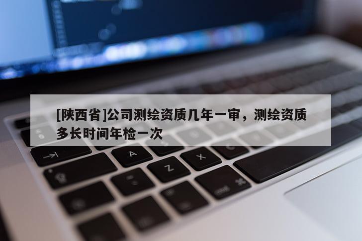 [陕西省]公司测绘资质几年一审，测绘资质多长时间年检一次