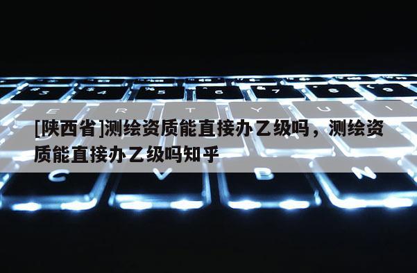 [陕西省]测绘资质能直接办乙级吗，测绘资质能直接办乙级吗知乎