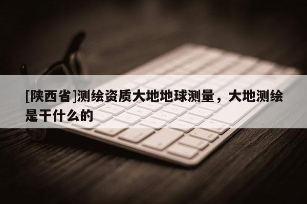 [陕西省]测绘资质大地地球测量，大地测绘是干什么的