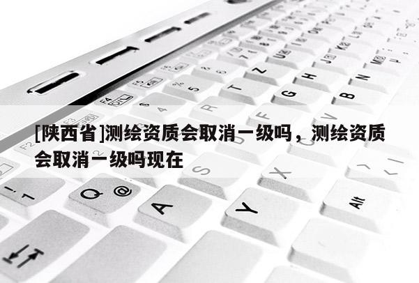[陕西省]测绘资质会取消一级吗，测绘资质会取消一级吗现在