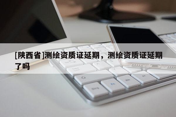 [陕西省]测绘资质证延期，测绘资质证延期了吗