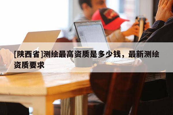 [陕西省]测绘最高资质是多少钱，最新测绘资质要求
