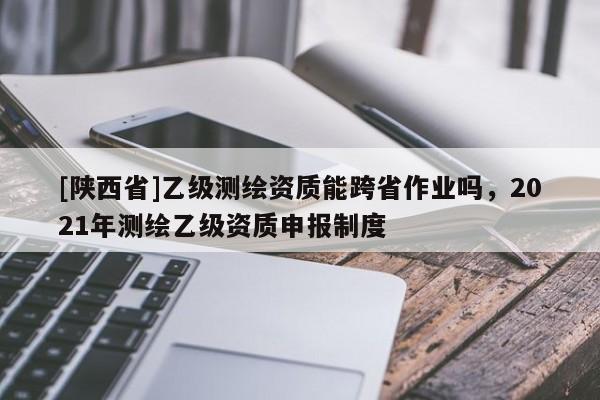 [陕西省]乙级测绘资质能跨省作业吗，2021年测绘乙级资质申报制度