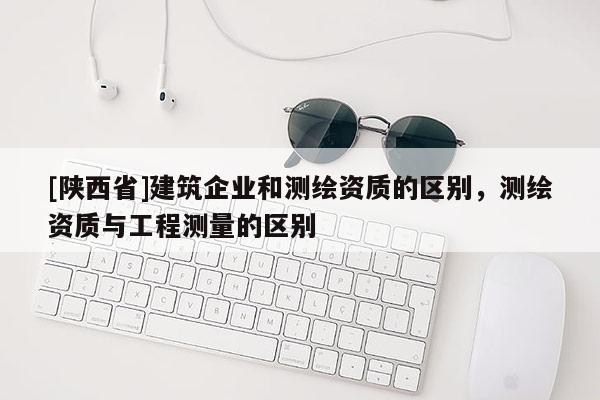 [陕西省]建筑企业和测绘资质的区别，测绘资质与工程测量的区别