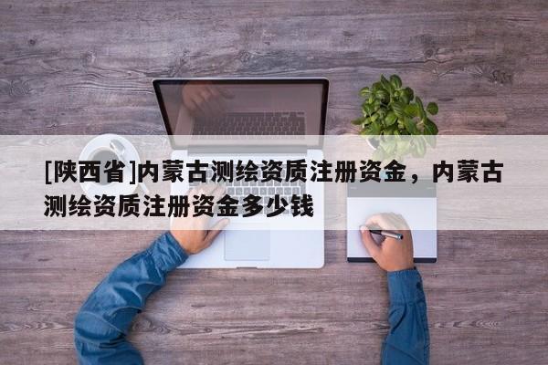 [陕西省]内蒙古测绘资质注册资金，内蒙古测绘资质注册资金多少钱