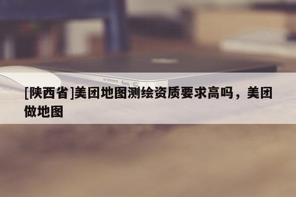 [陕西省]美团地图测绘资质要求高吗，美团做地图