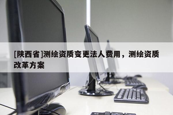 [陕西省]测绘资质变更法人费用，测绘资质改革方案