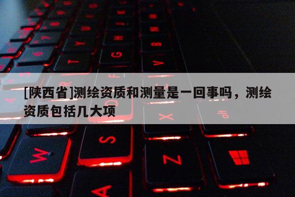 [陕西省]测绘资质和测量是一回事吗，测绘资质包括几大项