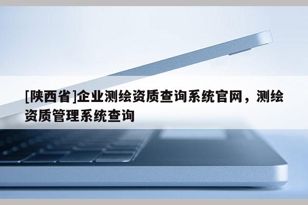 [陕西省]企业测绘资质查询系统官网，测绘资质管理系统查询