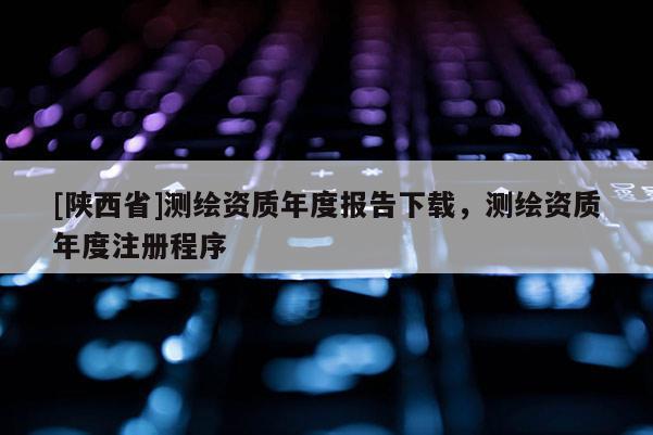 [陕西省]测绘资质年度报告下载，测绘资质年度注册程序