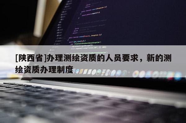 [陕西省]办理测绘资质的人员要求，新的测绘资质办理制度