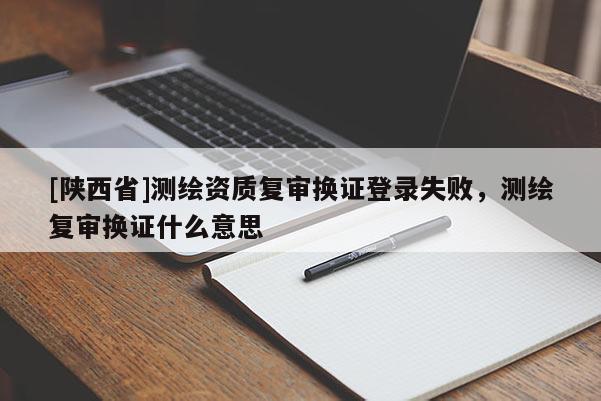 [陕西省]测绘资质复审换证登录失败，测绘复审换证什么意思
