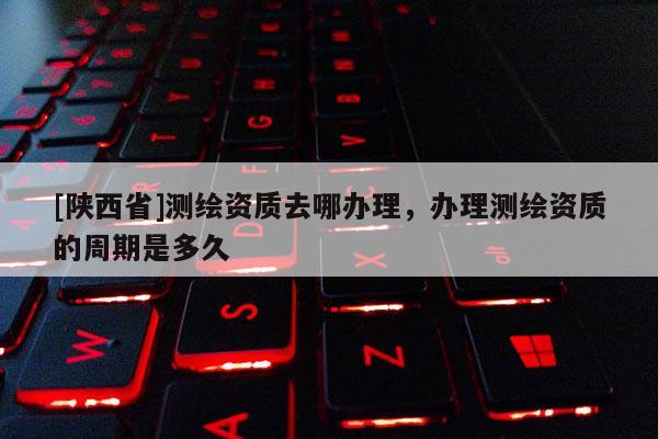 [陕西省]测绘资质去哪办理，办理测绘资质的周期是多久