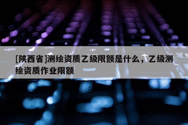 [陕西省]测绘资质乙级限额是什么，乙级测绘资质作业限额