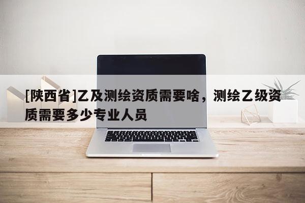 [陕西省]乙及测绘资质需要啥，测绘乙级资质需要多少专业人员