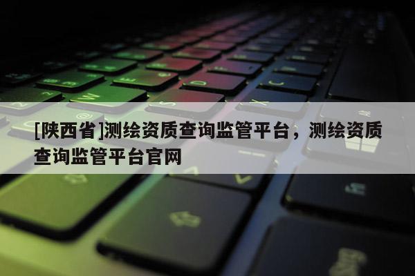 [陕西省]测绘资质查询监管平台，测绘资质查询监管平台官网