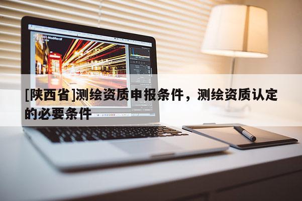 [陕西省]测绘资质申报条件，测绘资质认定的必要条件