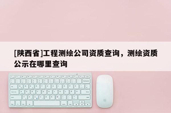 [陕西省]工程测绘公司资质查询，测绘资质公示在哪里查询
