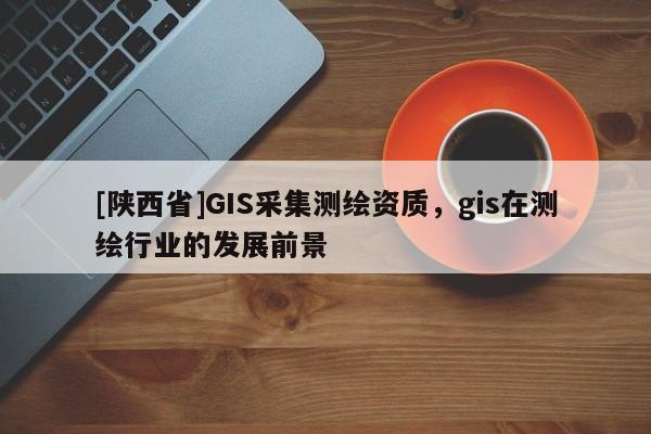 [陕西省]GIS采集测绘资质，gis在测绘行业的发展前景