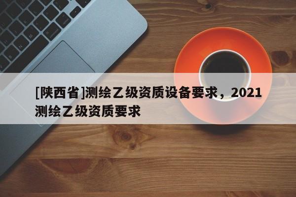 [陕西省]测绘乙级资质设备要求，2021测绘乙级资质要求