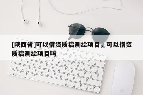 [陕西省]可以借资质搞测绘项目，可以借资质搞测绘项目吗