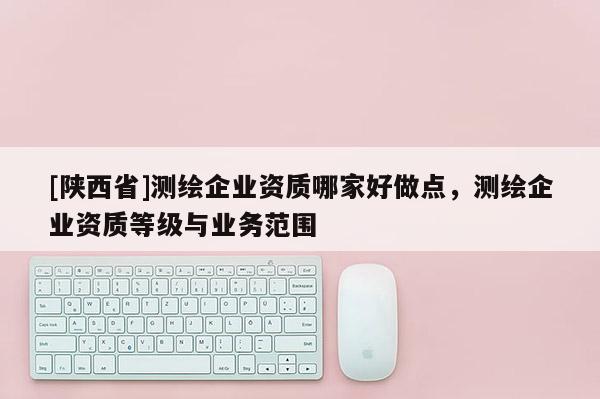 [陕西省]测绘企业资质哪家好做点，测绘企业资质等级与业务范围