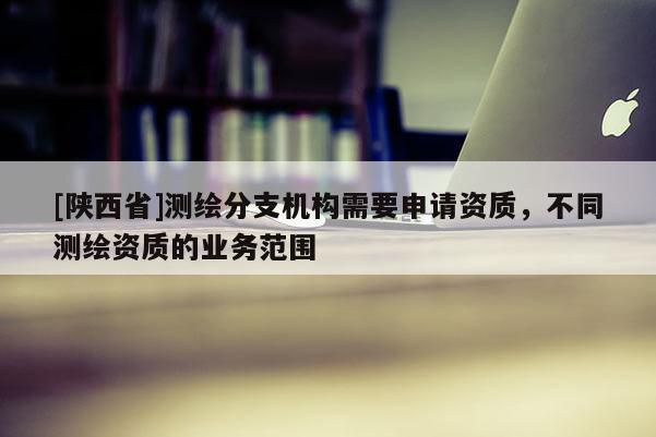 [陕西省]测绘分支机构需要申请资质，不同测绘资质的业务范围