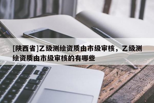 [陕西省]乙级测绘资质由市级审核，乙级测绘资质由市级审核的有哪些