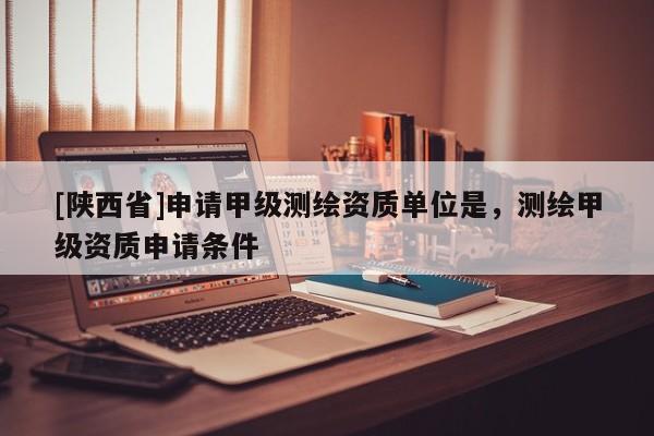 [陕西省]申请甲级测绘资质单位是，测绘甲级资质申请条件