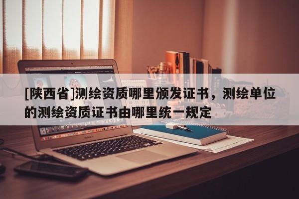 [陕西省]测绘资质哪里颁发证书，测绘单位的测绘资质证书由哪里统一规定