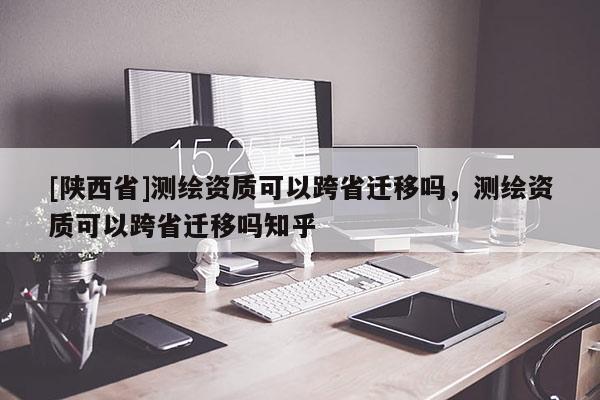 [陕西省]测绘资质可以跨省迁移吗，测绘资质可以跨省迁移吗知乎