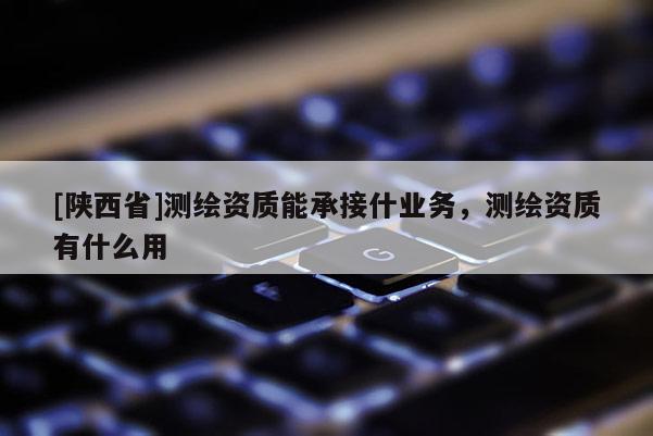 [陕西省]测绘资质能承接什业务，测绘资质有什么用