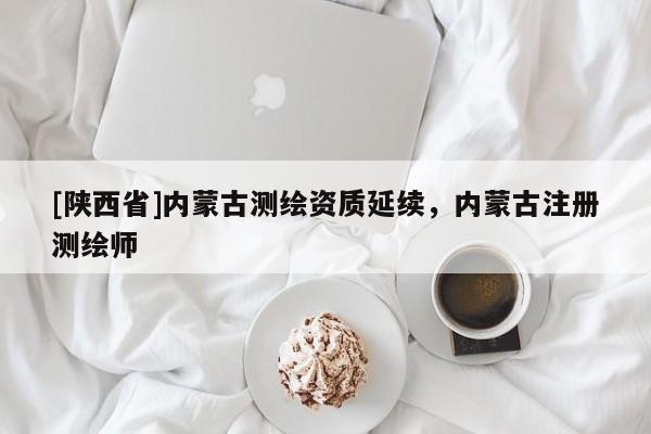 [陕西省]内蒙古测绘资质延续，内蒙古注册测绘师