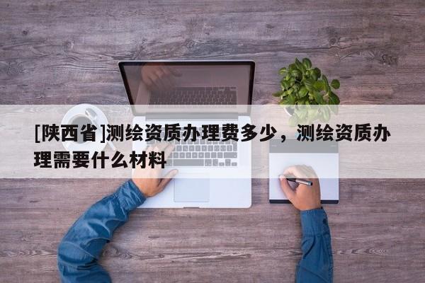 [陕西省]测绘资质办理费多少，测绘资质办理需要什么材料