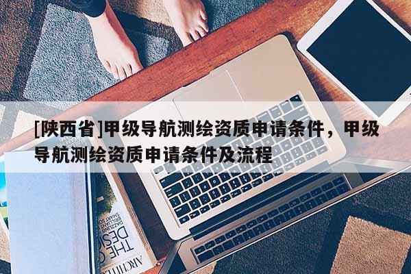 [陕西省]甲级导航测绘资质申请条件，甲级导航测绘资质申请条件及流程