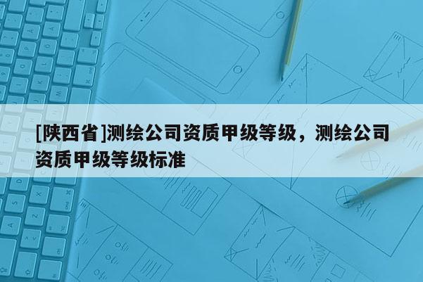 [陕西省]测绘公司资质甲级等级，测绘公司资质甲级等级标准