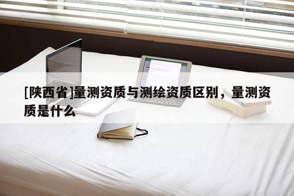 [陕西省]量测资质与测绘资质区别，量测资质是什么