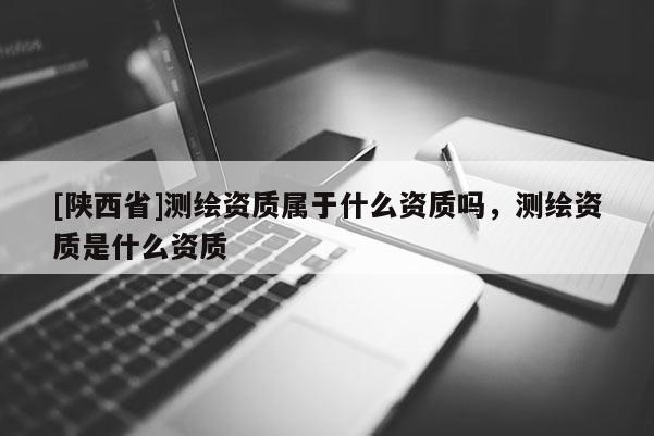 [陕西省]测绘资质属于什么资质吗，测绘资质是什么资质