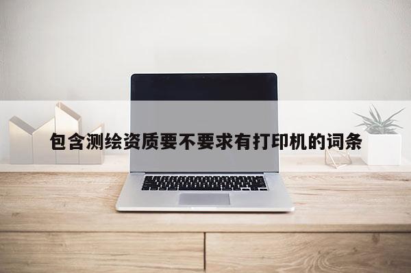 包含测绘资质要不要求有打印机的词条