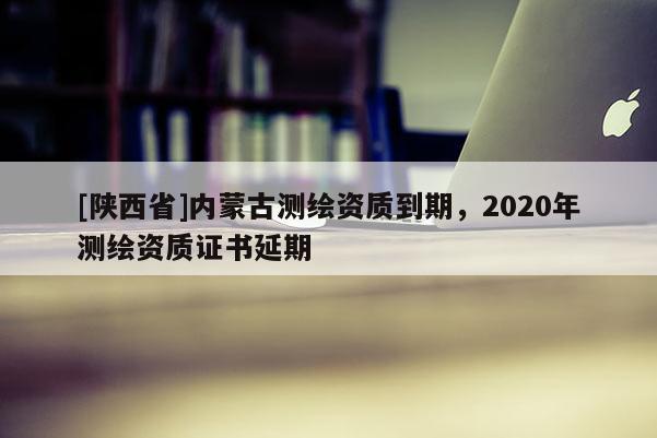 [陕西省]内蒙古测绘资质到期，2020年测绘资质证书延期