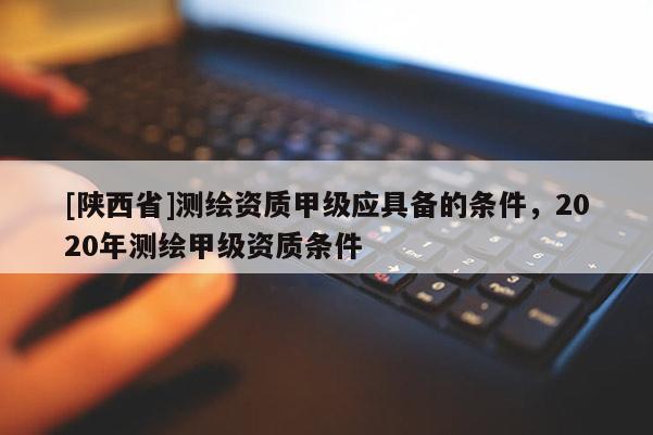 [陕西省]测绘资质甲级应具备的条件，2020年测绘甲级资质条件