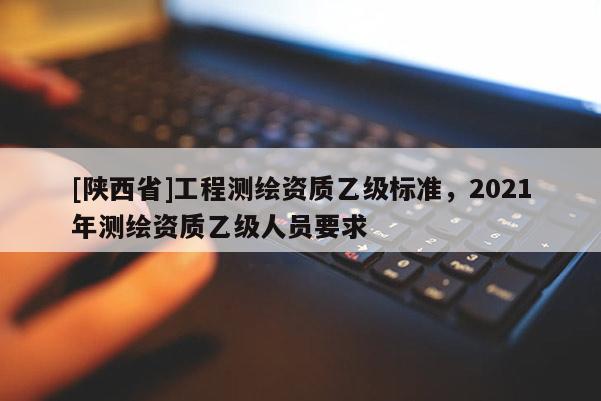[陕西省]工程测绘资质乙级标准，2021年测绘资质乙级人员要求
