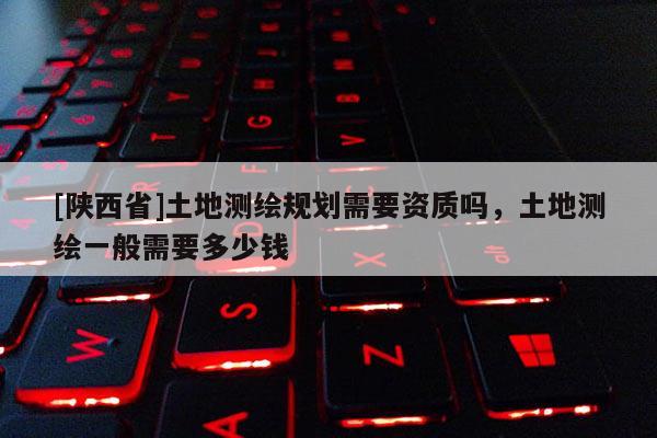[陕西省]土地测绘规划需要资质吗，土地测绘一般需要多少钱