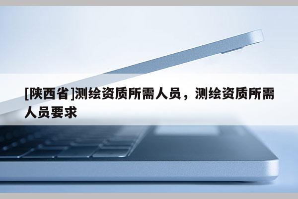 [陕西省]测绘资质所需人员，测绘资质所需人员要求