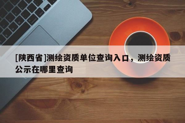 [陕西省]测绘资质单位查询入口，测绘资质公示在哪里查询