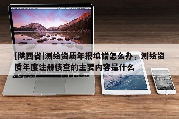 [陕西省]测绘资质年报填错怎么办，测绘资质年度注册核查的主要内容是什么